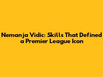 Nemanja Vidic: Skills That Defined a Premier League Icon