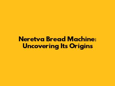 Neretva Bread Machine: Uncovering Its Origins
