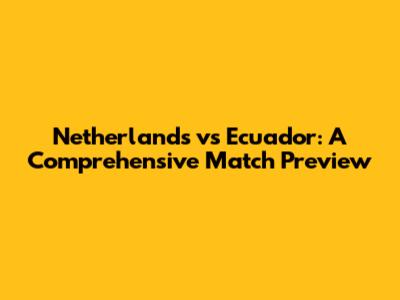 Netherlands vs Ecuador: A Comprehensive Match Preview