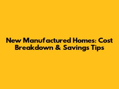 New Manufactured Homes: Cost Breakdown & Savings Tips