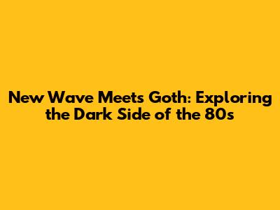 New Wave Meets Goth: Exploring the Dark Side of the 80s