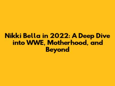 Nikki Bella in 2022: A Deep Dive into WWE, Motherhood, and Beyond