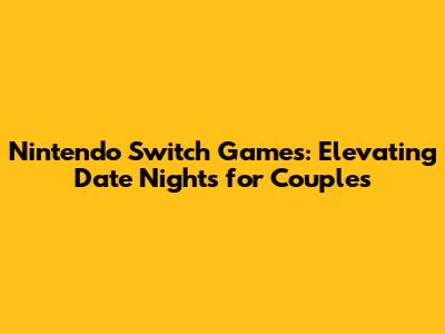 Nintendo Switch Games: Elevating Date Nights for Couples