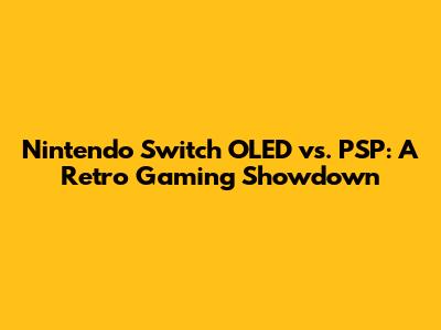 Nintendo Switch OLED vs. PSP: A Retro Gaming Showdown