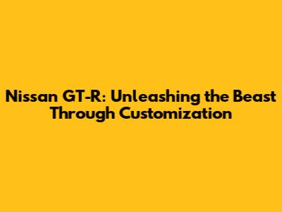 Nissan GT-R: Unleashing the Beast Through Customization
