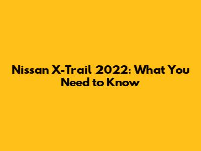 Nissan X-Trail 2022: What You Need to Know