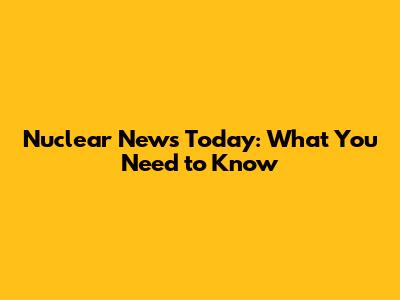 Nuclear News Today: What You Need to Know