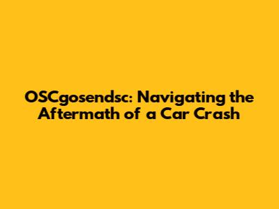 OSCgosendsc: Navigating the Aftermath of a Car Crash