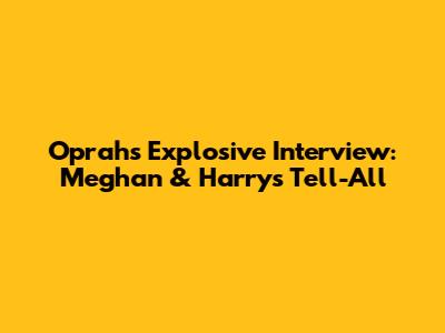 Oprah's Explosive Interview: Meghan & Harry's Tell-All