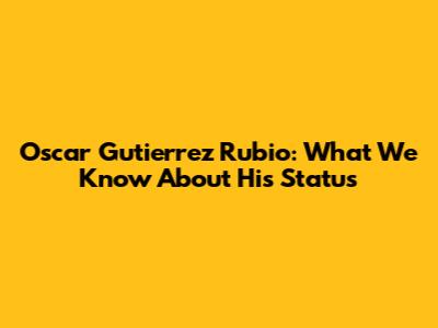 Oscar Gutierrez Rubio: What We Know About His Status