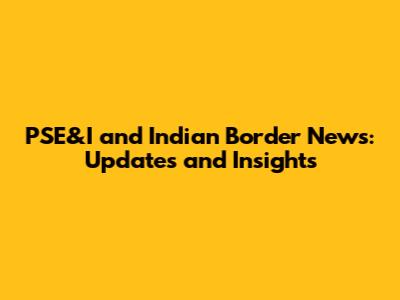 PSE&I and Indian Border News: Updates and Insights