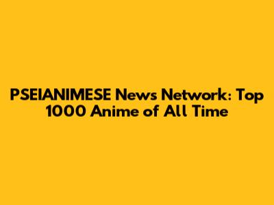 PSEIANIMESE News Network: Top 1000 Anime of All Time