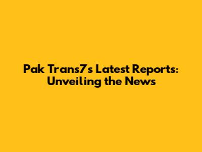 Pak Trans7's Latest Reports: Unveiling the News