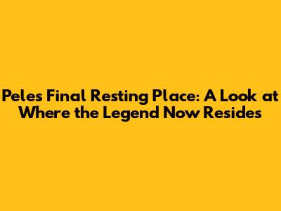 Pele's Final Resting Place: A Look at Where the Legend Now Resides