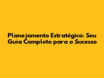 Planejamento Estratégico: Seu Guia Completo para o Sucesso
