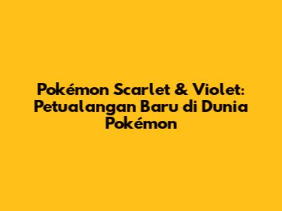 Pokémon Scarlet & Violet: Petualangan Baru di Dunia Pokémon