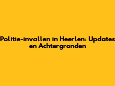 Politie-invallen in Heerlen: Updates en Achtergronden