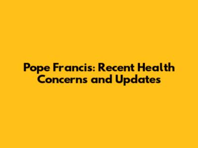 Pope Francis: Recent Health Concerns and Updates
