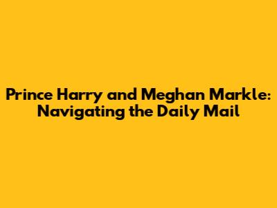 Prince Harry and Meghan Markle: Navigating the Daily Mail