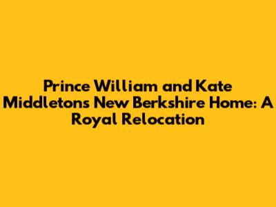 Prince William and Kate Middleton's New Berkshire Home: A Royal Relocation