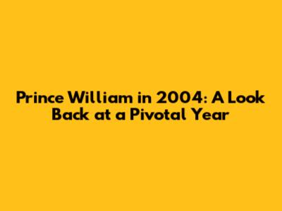 Prince William in 2004: A Look Back at a Pivotal Year