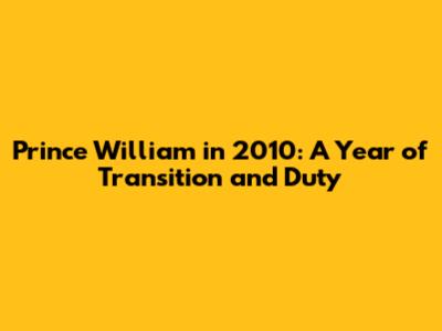Prince William in 2010: A Year of Transition and Duty