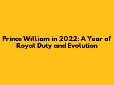 Prince William in 2022: A Year of Royal Duty and Evolution