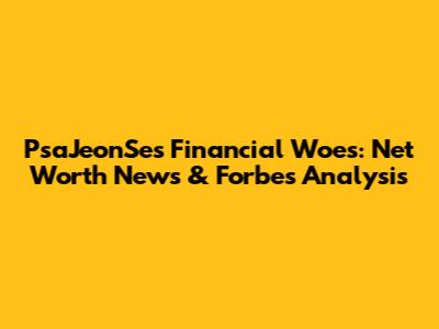 PsaJeonSe's Financial Woes: Net Worth News & Forbes Analysis