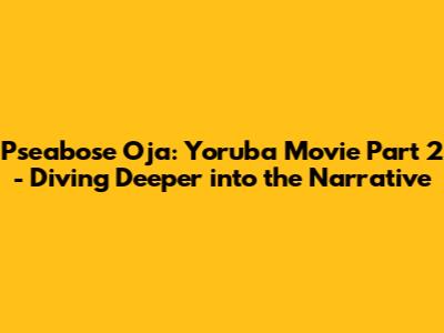 Pseabose Oja: Yoruba Movie Part 2 - Diving Deeper into the Narrative