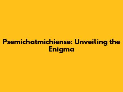 Psemichatmichiense: Unveiling the Enigma