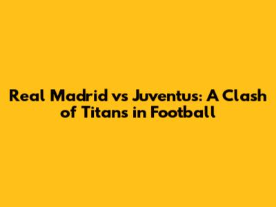 Real Madrid vs Juventus: A Clash of Titans in Football