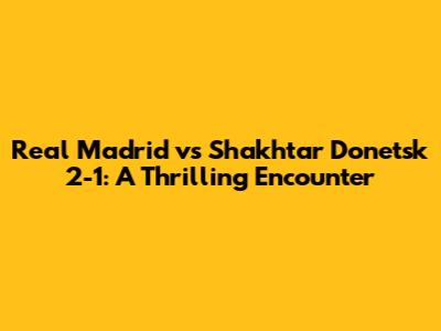 Real Madrid vs Shakhtar Donetsk 2-1: A Thrilling Encounter