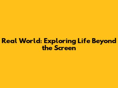 Real World: Exploring Life Beyond the Screen