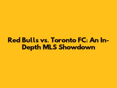 Red Bulls vs. Toronto FC: An In-Depth MLS Showdown
