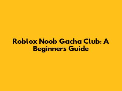 Roblox Noob Gacha Club: A Beginner's Guide