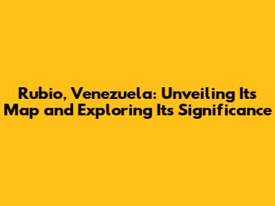 Rubio, Venezuela: Unveiling Its Map and Exploring Its Significance