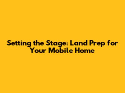 Setting the Stage: Land Prep for Your Mobile Home
