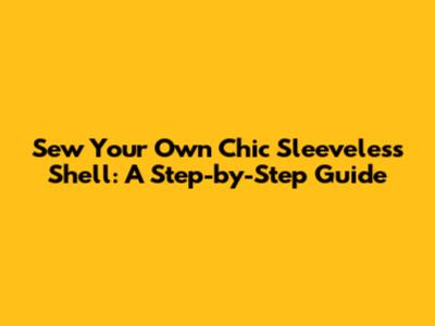 Sew Your Own Chic Sleeveless Shell: A Step-by-Step Guide