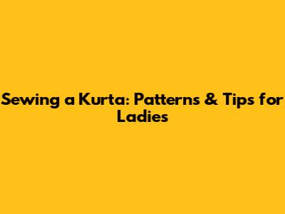 Sewing a Kurta: Patterns & Tips for Ladies