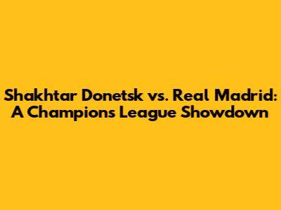 Shakhtar Donetsk vs. Real Madrid: A Champions League Showdown