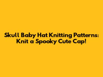 Skull Baby Hat Knitting Patterns: Knit a Spooky Cute Cap!