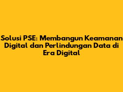 Solusi PSE: Membangun Keamanan Digital dan Perlindungan Data di Era Digital