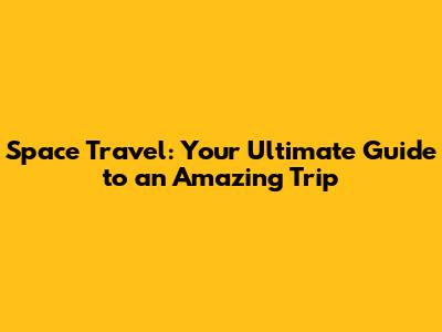 Space Travel: Your Ultimate Guide to an Amazing Trip