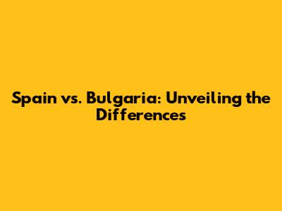 Spain vs. Bulgaria: Unveiling the Differences