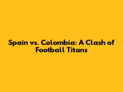 Spain vs. Colombia: A Clash of Football Titans