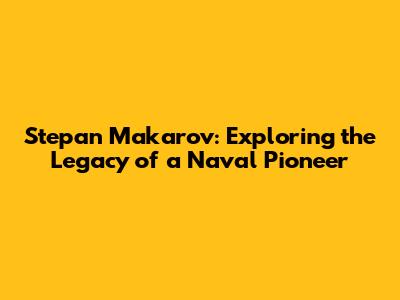 Stepan Makarov: Exploring the Legacy of a Naval Pioneer