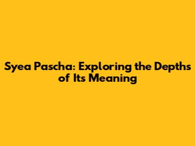 Syea Pascha: Exploring the Depths of Its Meaning