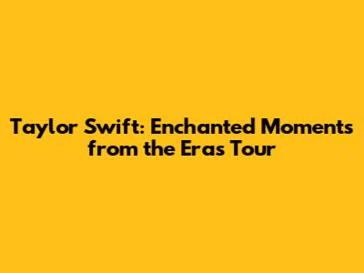 Taylor Swift: Enchanted Moments from the Eras Tour