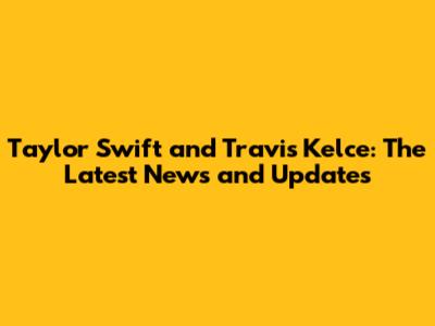Taylor Swift and Travis Kelce: The Latest News and Updates