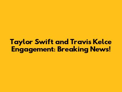 Taylor Swift and Travis Kelce Engagement: Breaking News!
